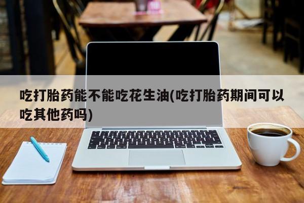 堕胎药在线购买吃打胎药能不能吃花生油(吃打胎药期间可以吃其他药吗)
