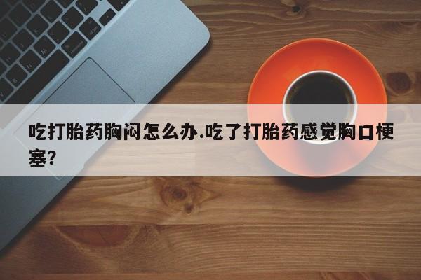 堕胎药在线购买吃打胎药胸闷怎么办.吃了打胎药感觉胸口梗塞？