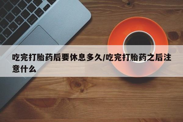 堕胎药在线购买吃完打胎药后要休息多久/吃完打胎药之后注意什么
