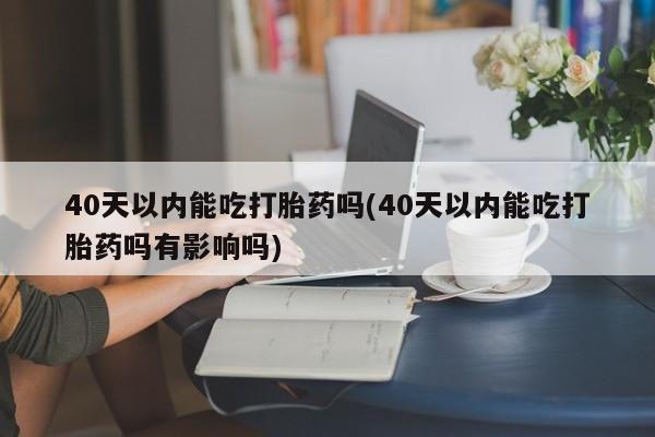 堕胎药在线购买40天以内能吃打胎药吗(40天以内能吃打胎药吗有影响吗)