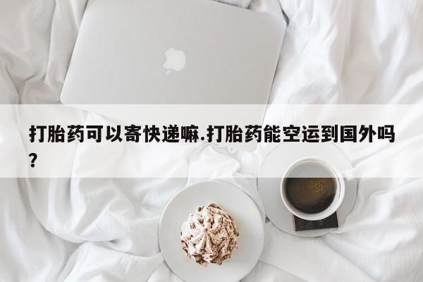 堕胎药在线购买打胎药可以寄快递嘛.打胎药能空运到国外吗？