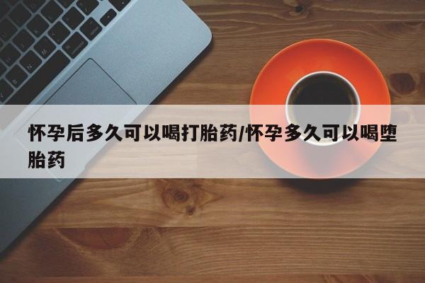 堕胎药在线购买怀孕后多久可以喝打胎药/怀孕多久可以喝堕胎药
