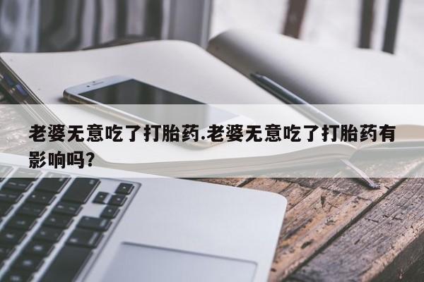 堕胎药在线购买老婆无意吃了打胎药.老婆无意吃了打胎药有影响吗？