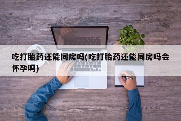 堕胎药在线购买吃打胎药还能同房吗(吃打胎药还能同房吗会怀孕吗)