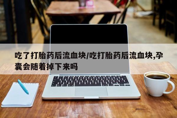 堕胎药在线购买吃了打胎药后流血块/吃打胎药后流血块,孕囊会随着掉下来吗