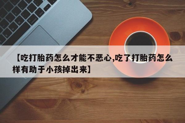 堕胎药在线购买【吃打胎药怎么才能不恶心,吃了打胎药怎么样有助于小孩掉出来】