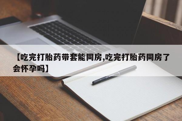 堕胎药在线购买【吃完打胎药带套能同房,吃完打胎药同房了会怀孕吗】