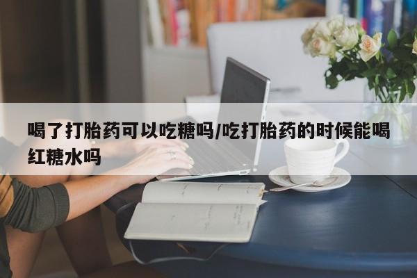 堕胎药在线购买喝了打胎药可以吃糖吗/吃打胎药的时候能喝红糖水吗