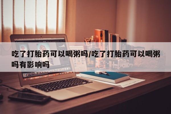 堕胎药在线购买吃了打胎药可以喝粥吗/吃了打胎药可以喝粥吗有影响吗