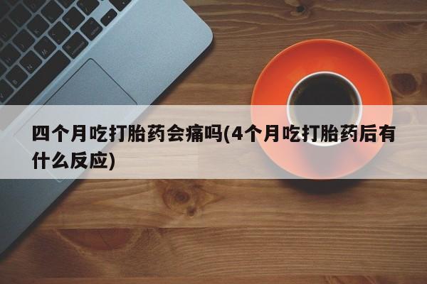 堕胎药在线购买四个月吃打胎药会痛吗(4个月吃打胎药后有什么反应)