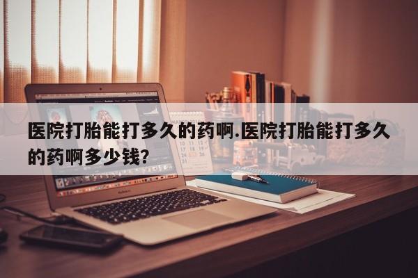 堕胎药在线购买医院打胎能打多久的药啊.医院打胎能打多久的药啊多少钱？