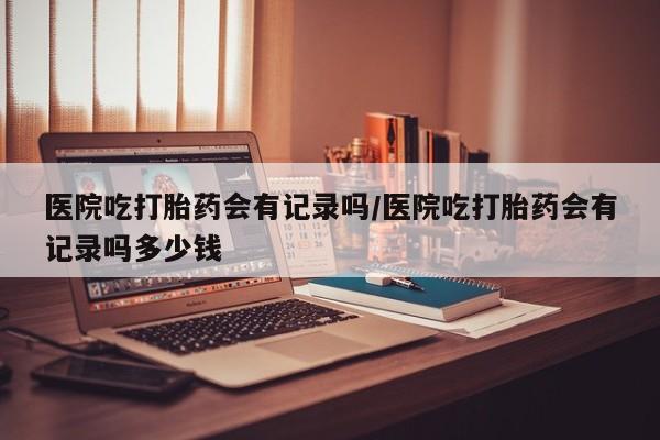 堕胎药在线购买医院吃打胎药会有记录吗/医院吃打胎药会有记录吗多少钱