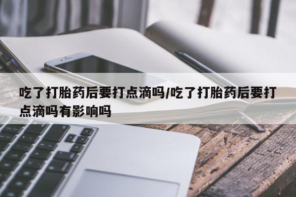 堕胎药在线购买吃了打胎药后要打点滴吗/吃了打胎药后要打点滴吗有影响吗