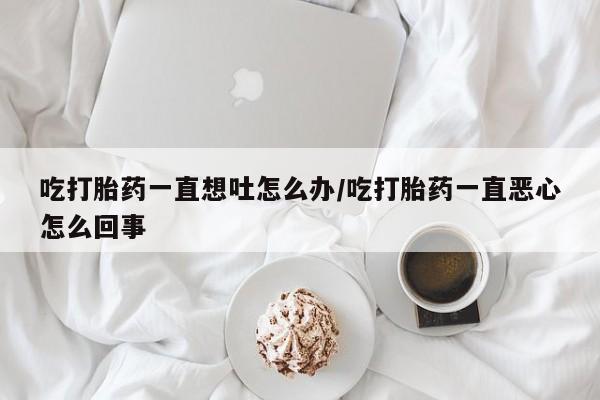 堕胎药在线购买吃打胎药一直想吐怎么办/吃打胎药一直恶心怎么回事