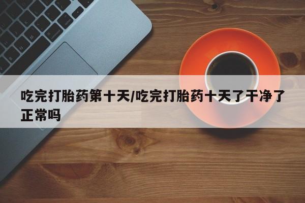 堕胎药在线购买吃完打胎药第十天/吃完打胎药十天了干净了正常吗