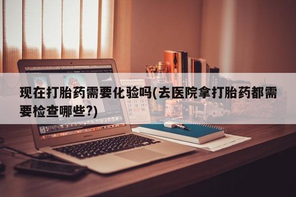 堕胎药在线购买现在打胎药需要化验吗(去医院拿打胎药都需要检查哪些?)