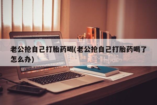 堕胎药在线购买老公抢自己打胎药喝(老公抢自己打胎药喝了怎么办)