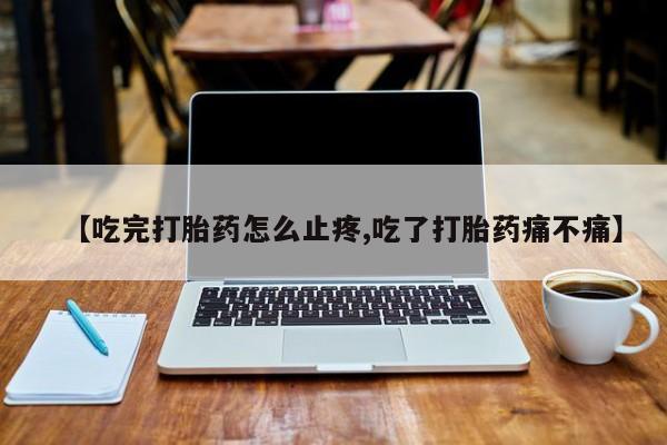 堕胎药在线购买【吃完打胎药怎么止疼,吃了打胎药痛不痛】