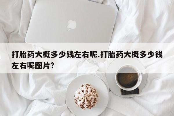 堕胎药在线购买打胎药大概多少钱左右呢.打胎药大概多少钱左右呢图片？