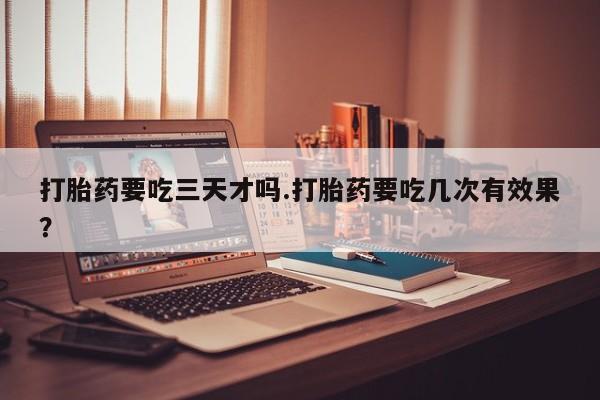 堕胎药在线购买打胎药要吃三天才吗.打胎药要吃几次有效果？