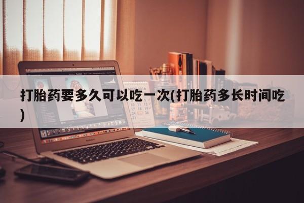堕胎药在线购买打胎药要多久可以吃一次(打胎药多长时间吃)
