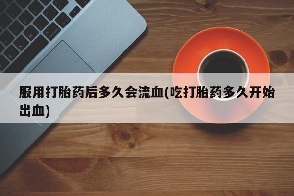 堕胎药在线购买服用打胎药后多久会流血(吃打胎药多久开始出血)
