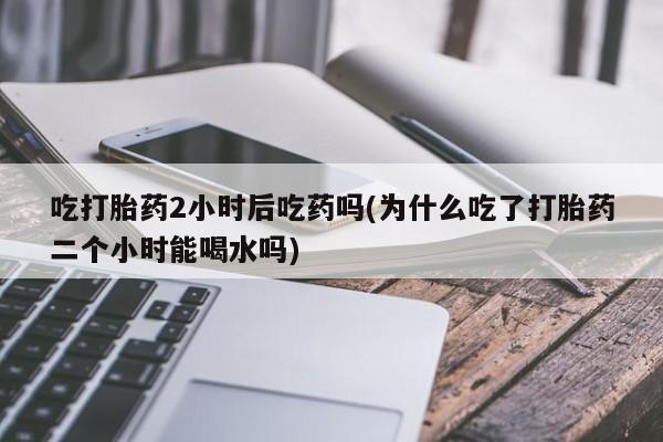 堕胎药在线购买吃打胎药2小时后吃药吗(为什么吃了打胎药二个小时能喝水吗)