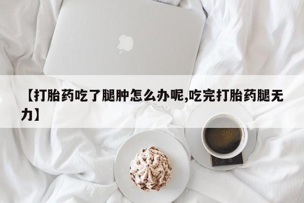堕胎药在线购买【打胎药吃了腿肿怎么办呢,吃完打胎药腿无力】