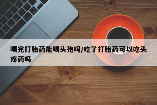 堕胎药在线购买喝完打胎药能喝头孢吗/吃了打胎药可以吃头疼药吗