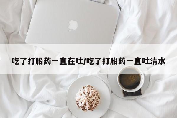 堕胎药在线购买吃了打胎药一直在吐/吃了打胎药一直吐清水