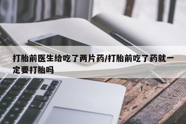 堕胎药在线购买打胎前医生给吃了两片药/打胎前吃了药就一定要打胎吗