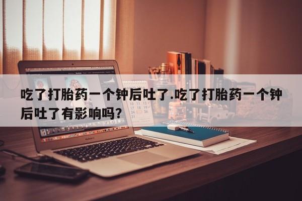 堕胎药在线购买吃了打胎药一个钟后吐了.吃了打胎药一个钟后吐了有影响吗？