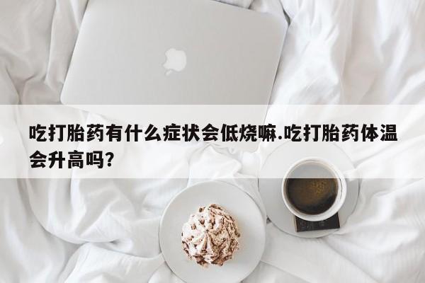 堕胎药在线购买吃打胎药有什么症状会低烧嘛.吃打胎药体温会升高吗？