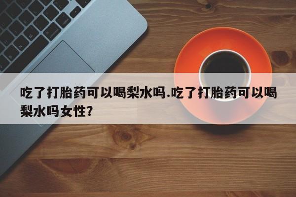 堕胎药在线购买吃了打胎药可以喝梨水吗.吃了打胎药可以喝梨水吗女性？