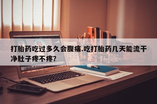 堕胎药在线购买打胎药吃过多久会腹痛.吃打胎药几天能流干净肚子疼不疼？