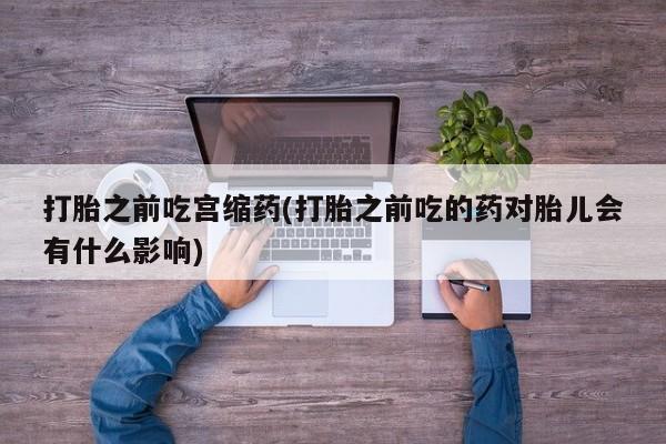 堕胎药在线购买打胎之前吃宫缩药(打胎之前吃的药对胎儿会有什么影响)