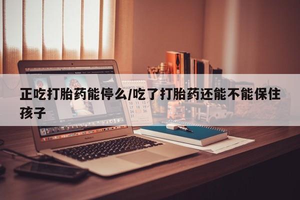 堕胎药在线购买正吃打胎药能停么/吃了打胎药还能不能保住孩子