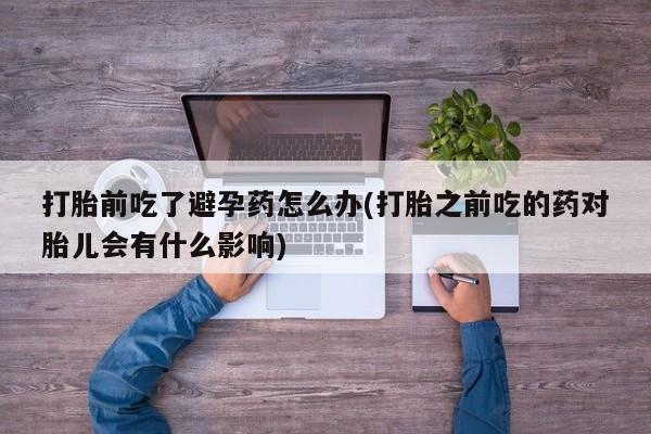 堕胎药在线购买打胎前吃了避孕药怎么办(打胎之前吃的药对胎儿会有什么影响)