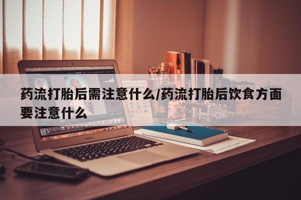 堕胎药在线购买药流打胎后需注意什么/药流打胎后饮食方面要注意什么