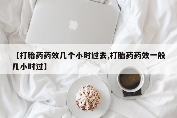堕胎药在线购买【打胎药药效几个小时过去,打胎药药效一般几小时过】