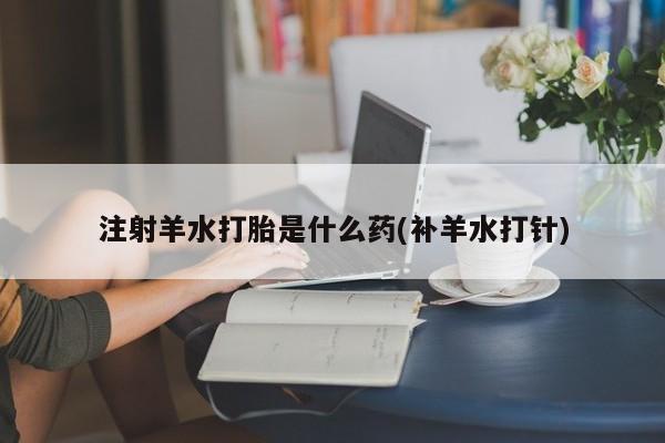 堕胎药在线购买注射羊水打胎是什么药(补羊水打针)