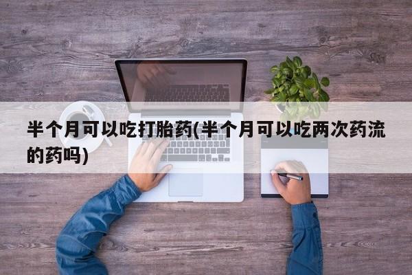 堕胎药在线购买半个月可以吃打胎药(半个月可以吃两次药流的药吗)