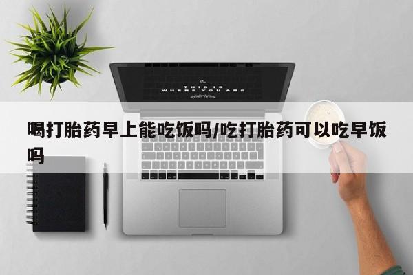 堕胎药在线购买喝打胎药早上能吃饭吗/吃打胎药可以吃早饭吗