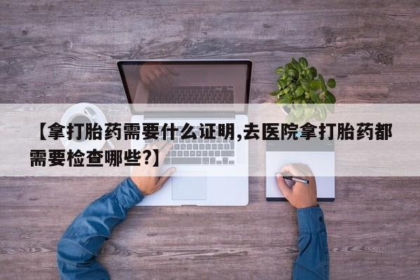 堕胎药在线购买【拿打胎药需要什么证明,去医院拿打胎药都需要检查哪些?】