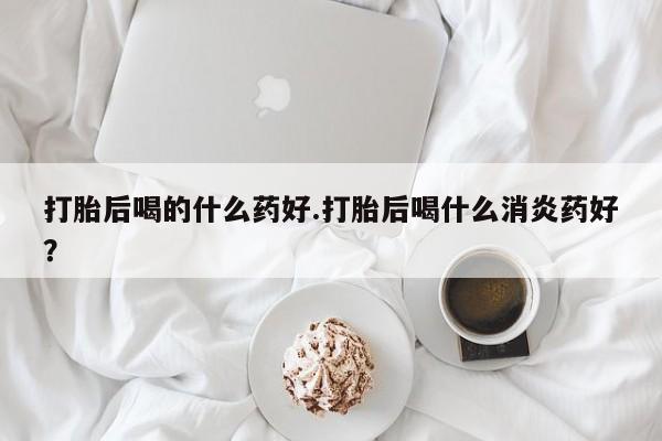 堕胎药在线购买打胎后喝的什么药好.打胎后喝什么消炎药好？