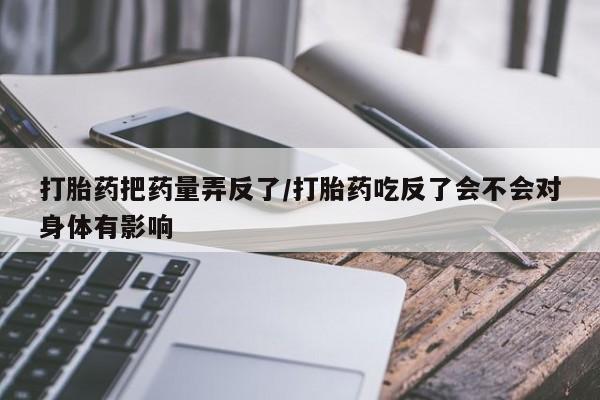 堕胎药在线购买打胎药把药量弄反了/打胎药吃反了会不会对身体有影响