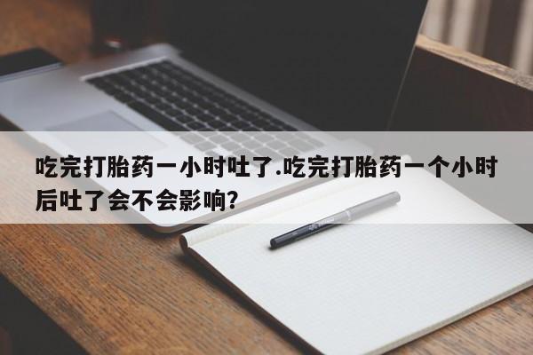 堕胎药在线购买吃完打胎药一小时吐了.吃完打胎药一个小时后吐了会不会影响？
