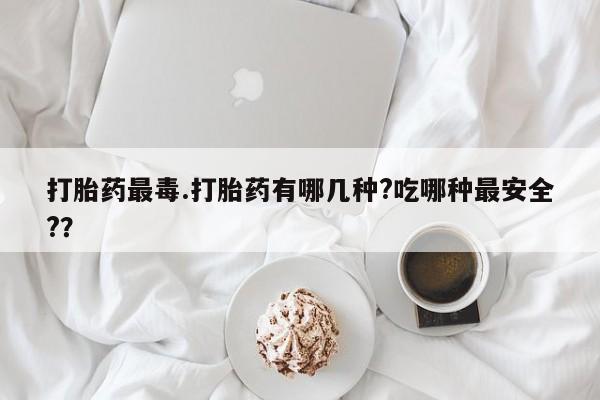 堕胎药在线购买打胎药最毒.打胎药有哪几种?吃哪种最安全?？
