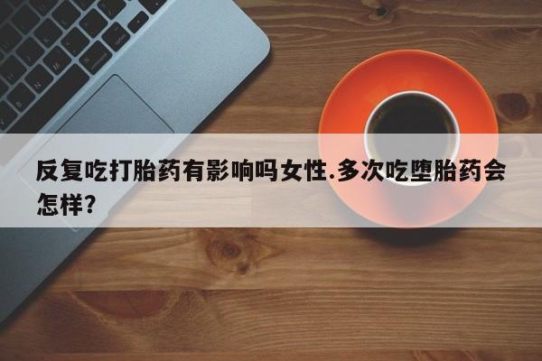 堕胎药在线购买反复吃打胎药有影响吗女性.多次吃堕胎药会怎样？