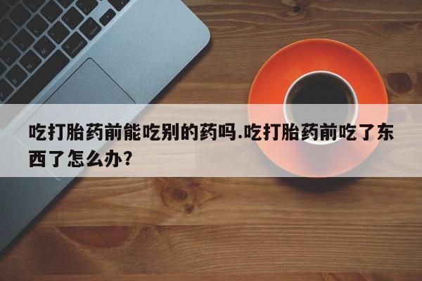 堕胎药在线购买吃打胎药前能吃别的药吗.吃打胎药前吃了东西了怎么办？